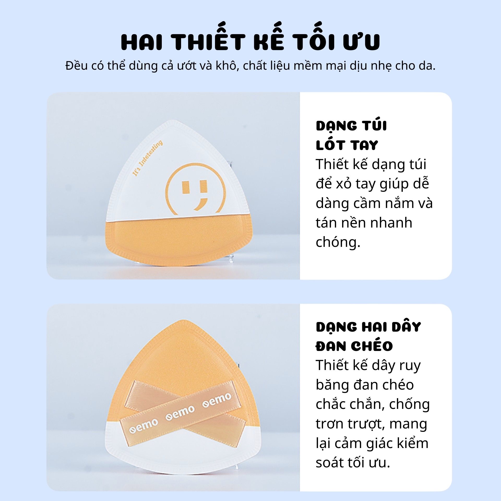 Gồm 2 mút trang điểm hình tam giác, đa năng dùng khô và ướt, chất liệu mềm mịn, đàn hồi, tạo cảm giác dễ chịu khi chạm vào da. Thiết kế tay cầm dạng túi &amp; dây đan chéo giúp cố định chắc, thao tác nhanh, tán nền dễ dàng.